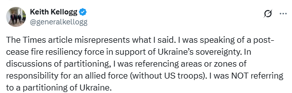 Keith Kellogg @ @generalkellogg

The Times article misrepresents what I said. I was speaking of a post-cease fire resiliency force in support of Ukraine's sovereignty. In discussions of partitioning, I was referencing areas or zones of responsibility for an allied force (without US troops). I was NOT referring to a partitioning of Ukraine.